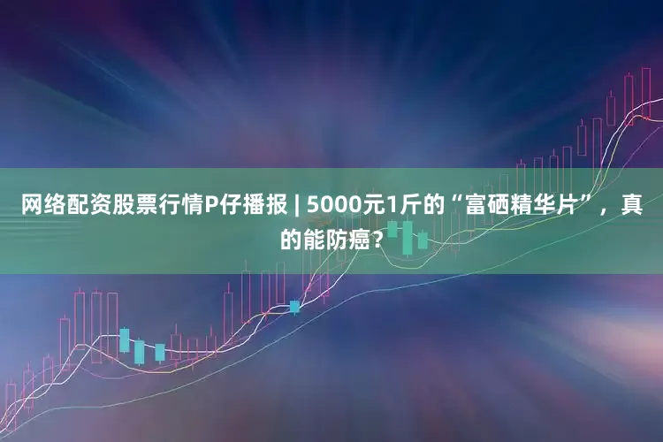 网络配资股票行情P仔播报 | 5000元1斤的“富硒精华片”，真的能防癌？