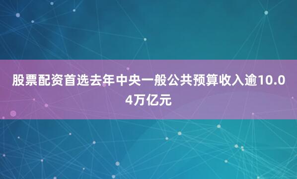 股票配资首选去年中央一般公共预算收入逾10.04万亿元