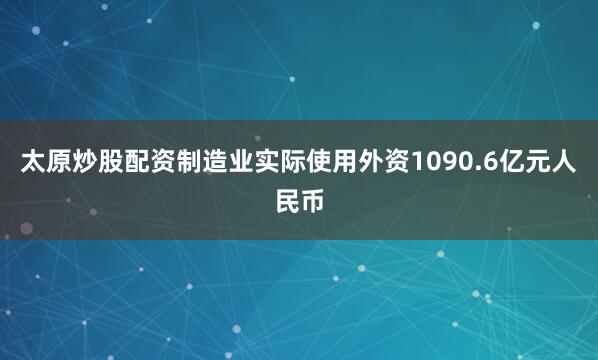 太原炒股配资制造业实际使用外资1090.6亿元人民币