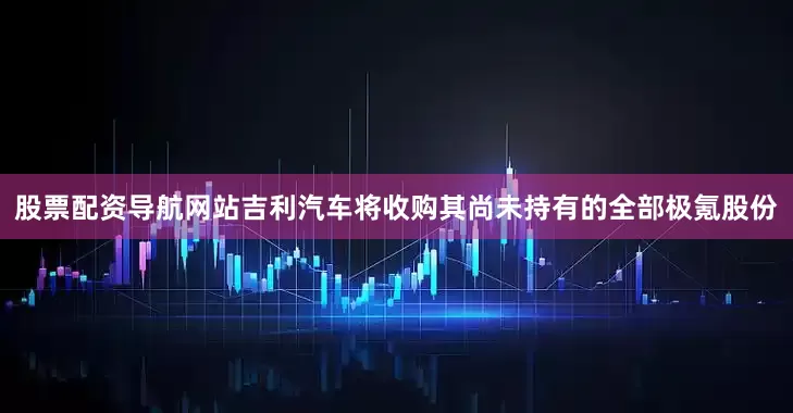 股票配资导航网站吉利汽车将收购其尚未持有的全部极氪股份