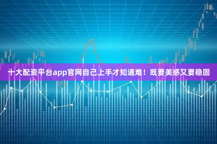 十大配资平台app官网自己上手才知道难！既要美感又要稳固