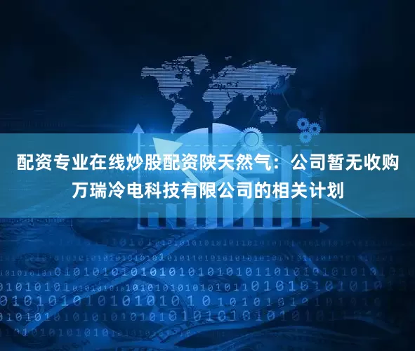 配资专业在线炒股配资陕天然气：公司暂无收购万瑞冷电科技有限公司的相关计划